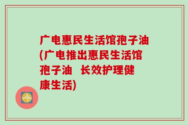 广电惠民生活馆孢子油(广电推出惠民生活馆孢子油  长效护理健康生活)