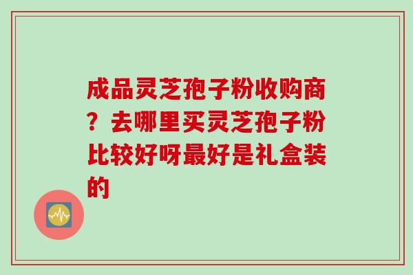 成品灵芝孢子粉收购商？去哪里买灵芝孢子粉比较好呀最好是礼盒装的