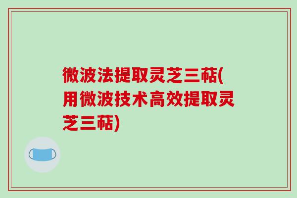 微波法提取灵芝三萜(用微波技术高效提取灵芝三萜)