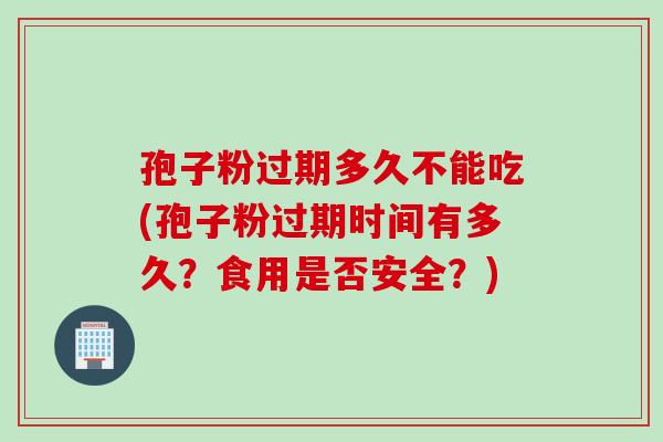孢子粉过期多久不能吃(孢子粉过期时间有多久？食用是否安全？)
