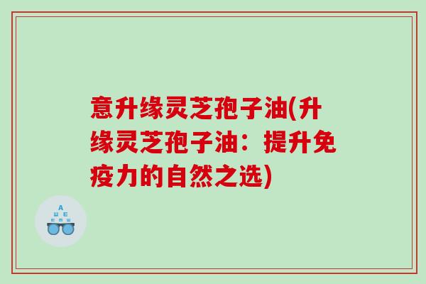 意升缘灵芝孢子油(升缘灵芝孢子油：提升免疫力的自然之选)