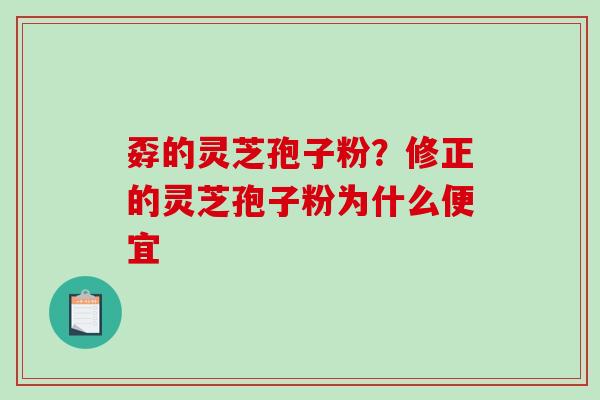 孬的灵芝孢子粉？修正的灵芝孢子粉为什么便宜
