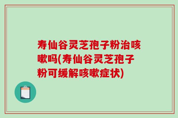 寿仙谷灵芝孢子粉治咳嗽吗(寿仙谷灵芝孢子粉可缓解咳嗽症状)