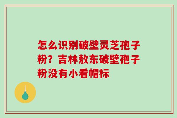 怎么识别破壁灵芝孢子粉？吉林敖东破壁孢子粉没有小看帽标