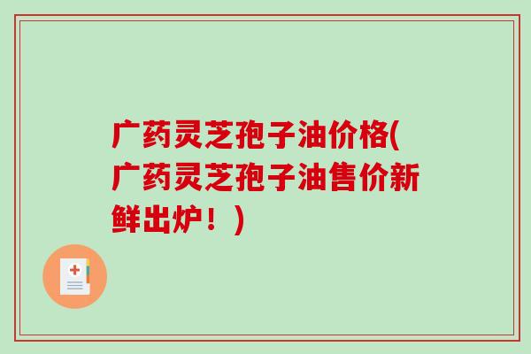 广药灵芝孢子油价格(广药灵芝孢子油售价新鲜出炉!) 广药灵芝孢子油价格(广药灵芝孢子油售价新鲜出炉!)