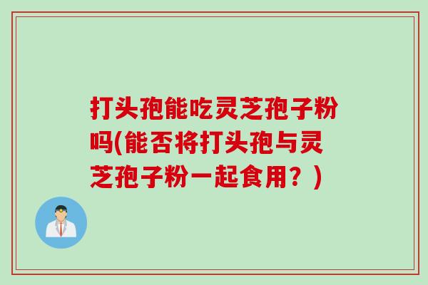 打头孢能吃灵芝孢子粉吗(能否将打头孢与灵芝孢子粉一起食用？)