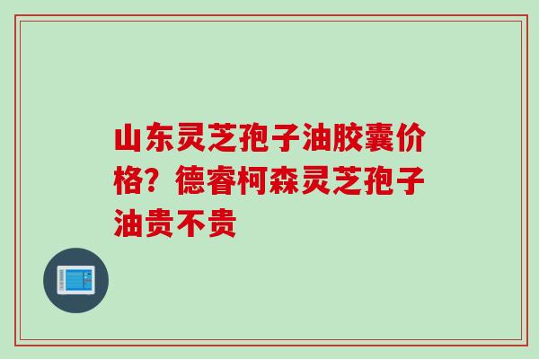 山东灵芝孢子油胶囊价格？德睿柯森灵芝孢子油贵不贵