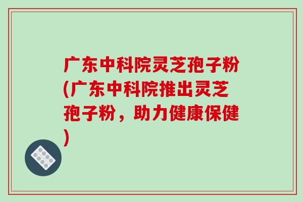 广东中科院灵芝孢子粉(广东中科院推出灵芝孢子粉，助力健康保健)