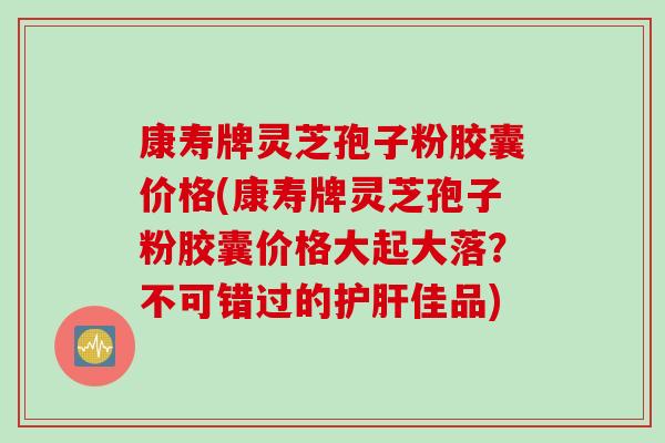 康寿牌灵芝孢子粉胶囊价格(康寿牌灵芝孢子粉胶囊价格大起大落？不可错过的护肝佳品)