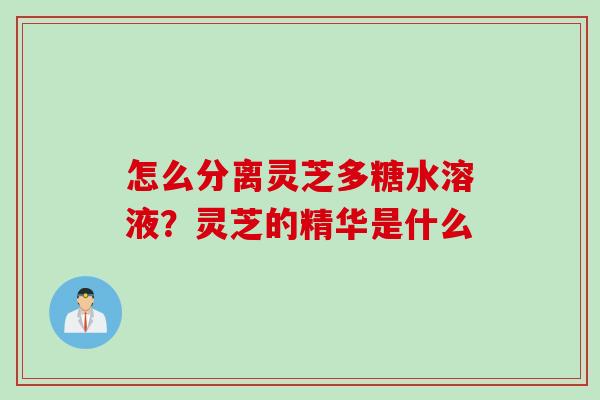 怎么分离灵芝多糖水溶液？灵芝的精华是什么