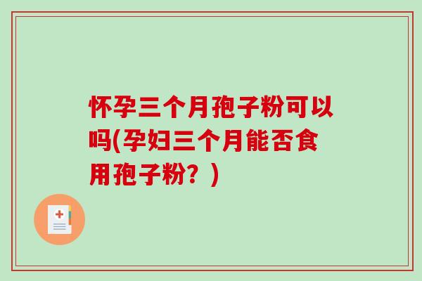 怀孕三个月孢子粉可以吗(孕妇三个月能否食用孢子粉？)