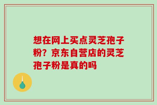 想在网上买点灵芝孢子粉？京东自营店的灵芝孢子粉是真的吗