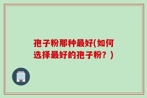 孢子粉那种最好(如何选择最好的孢子粉？)