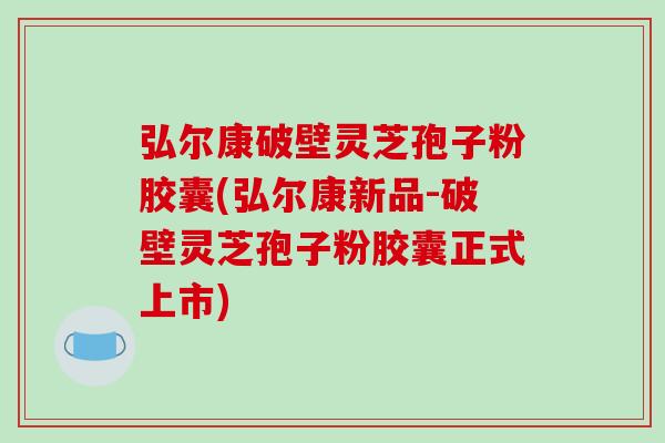 弘尔康破壁灵芝孢子粉胶囊(弘尔康新品-破壁灵芝孢子粉胶囊正式上市)