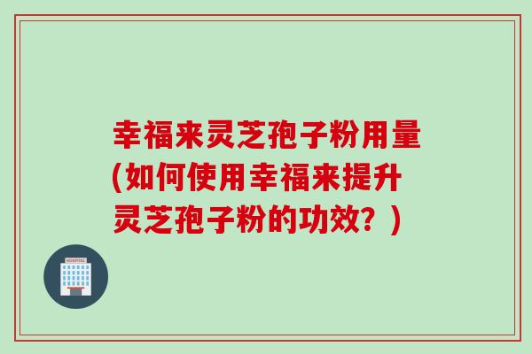 幸福来灵芝孢子粉用量(如何使用幸福来提升灵芝孢子粉的功效？)