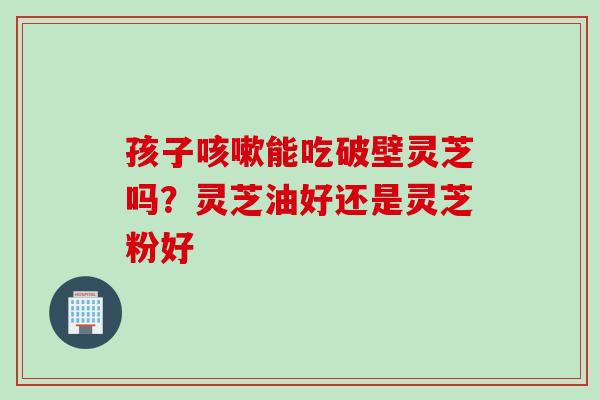 孩子咳嗽能吃破壁灵芝吗？灵芝油好还是灵芝粉好