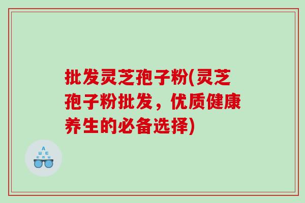批发灵芝孢子粉(灵芝孢子粉批发，优质健康养生的必备选择)