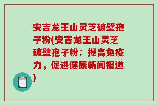安吉龙王山灵芝破壁孢子粉(安吉龙王山灵芝破壁孢子粉：提高免疫力，促进健康新闻报道)