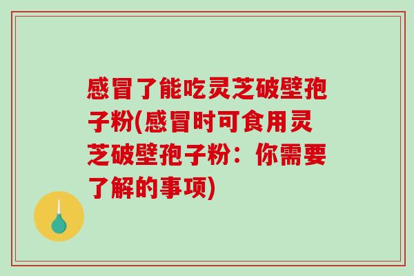 感冒了能吃灵芝破壁孢子粉(感冒时可食用灵芝破壁孢子粉：你需要了解的事项)