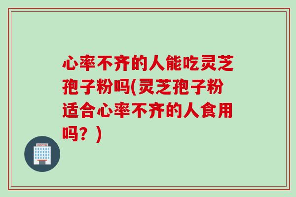心率不齐的人能吃灵芝孢子粉吗(灵芝孢子粉适合心率不齐的人食用吗？)