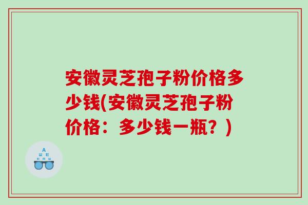 安徽灵芝孢子粉价格多少钱(安徽灵芝孢子粉价格：多少钱一瓶？)