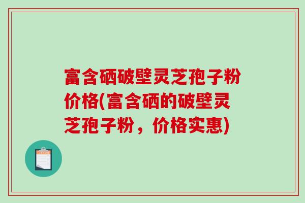 富含硒破壁灵芝孢子粉价格(富含硒的破壁灵芝孢子粉，价格实惠)