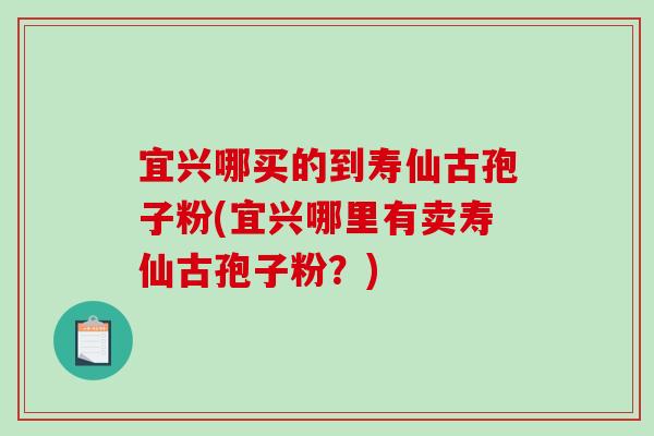 宜兴哪买的到寿仙古孢子粉(宜兴哪里有卖寿仙古孢子粉？)