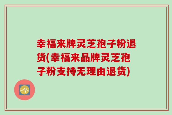 幸福来牌灵芝孢子粉退货(幸福来品牌灵芝孢子粉支持无理由退货) 幸福来牌灵芝孢子粉退货(幸福来品牌灵芝孢子粉支持无理由退货)