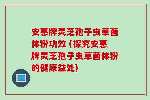 安惠牌灵芝孢子虫草菌体粉功效 (探究安惠牌灵芝孢子虫草菌体粉的健康益处)