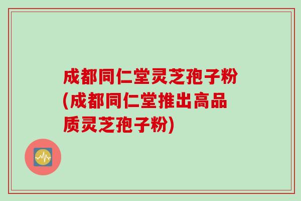 成都同仁堂灵芝孢子粉(成都同仁堂推出高品质灵芝孢子粉)