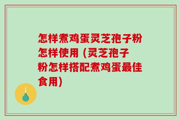 怎样煮鸡蛋灵芝孢子粉怎样使用 (灵芝孢子粉怎样搭配煮鸡蛋最佳食用)