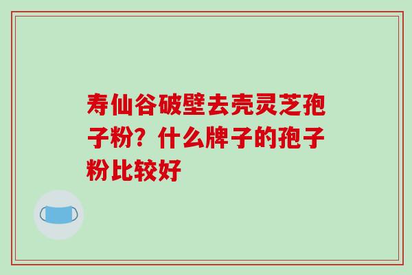 寿仙谷破壁去壳灵芝孢子粉？什么牌子的孢子粉比较好
