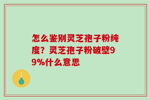 怎么鉴别灵芝孢子粉纯度？灵芝孢子粉破壁99%什么意思