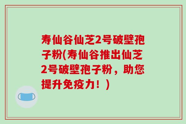 寿仙谷仙芝2号破壁孢子粉(寿仙谷推出仙芝2号破壁孢子粉，助您提升免疫力！)