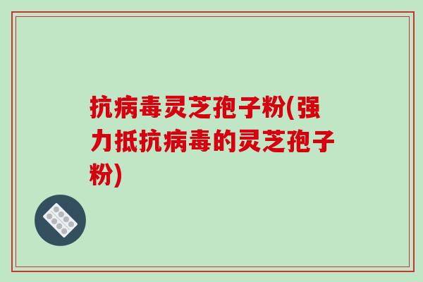 抗病毒灵芝孢子粉(强力抵抗病毒的灵芝孢子粉)