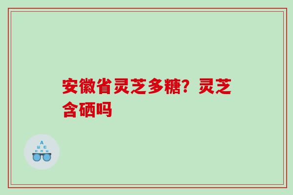 安徽省灵芝多糖？灵芝含硒吗