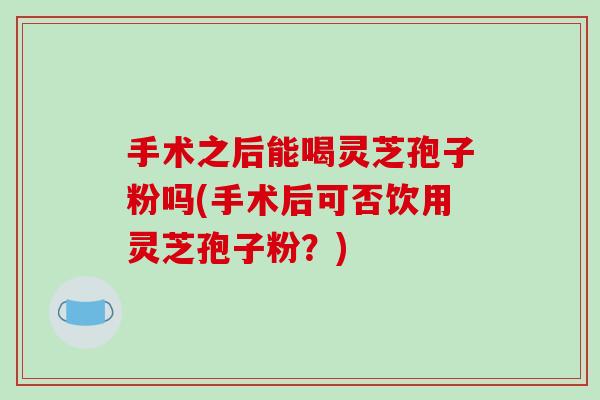 手术之后能喝灵芝孢子粉吗(手术后可否饮用灵芝孢子粉？)