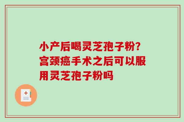 小产后喝灵芝孢子粉？宫颈癌手术之后可以服用灵芝孢子粉吗