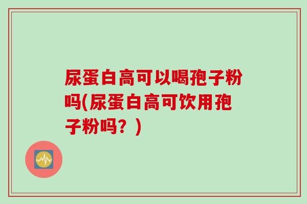 尿蛋白高可以喝孢子粉吗(尿蛋白高可饮用孢子粉吗？)