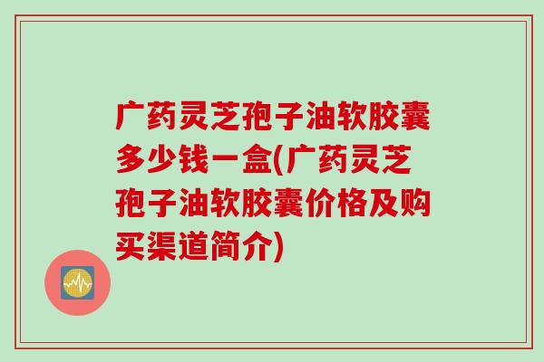 广药灵芝孢子油软胶囊多少钱一盒(广药灵芝孢子油软胶囊价格及购买渠道简介)