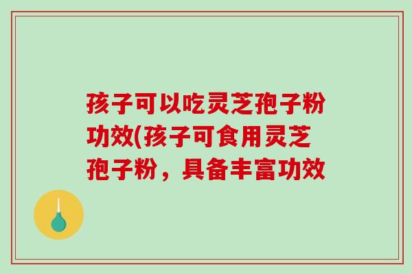 孩子可以吃灵芝孢子粉功效(孩子可食用灵芝孢子粉，具备丰富功效