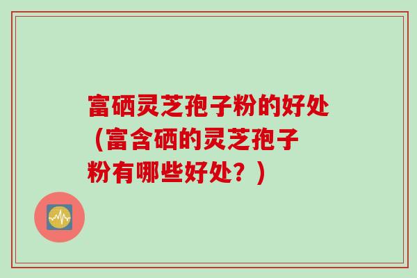 富硒灵芝孢子粉的好处 (富含硒的灵芝孢子粉有哪些好处？)