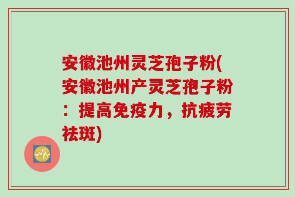 安徽池州灵芝孢子粉(安徽池州产灵芝孢子粉：提高免疫力，抗疲劳祛斑)