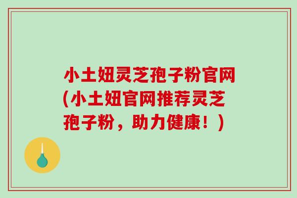 小土妞灵芝孢子粉官网(小土妞官网推荐灵芝孢子粉，助力健康！)