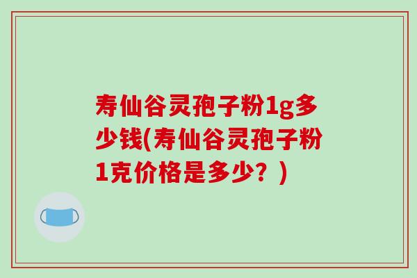 寿仙谷灵孢子粉1g多少钱(寿仙谷灵孢子粉1克价格是多少？)