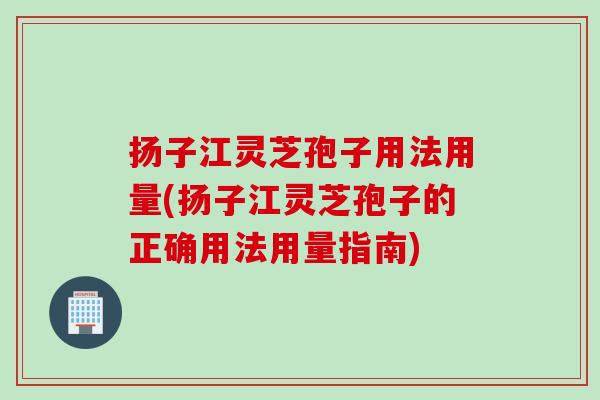 扬子江灵芝孢子用法用量(扬子江灵芝孢子的正确用法用量指南)