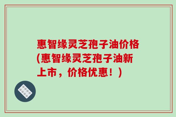 惠智缘灵芝孢子油价格(惠智缘灵芝孢子油新上市，价格优惠！)