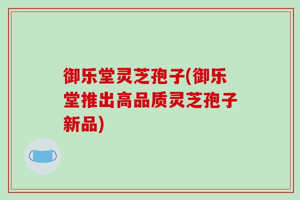 御乐堂灵芝孢子(御乐堂推出高品质灵芝孢子新品)