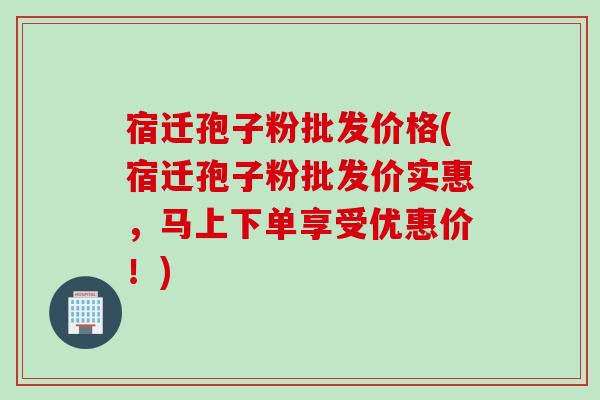 宿迁孢子粉批发价格(宿迁孢子粉批发价实惠，马上下单享受优惠价！)