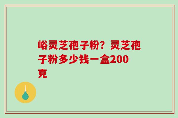 峪灵芝孢子粉？灵芝孢子粉多少钱一盒200克